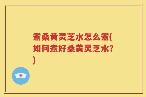 煮桑黄灵芝水怎么煮(如何煮好桑黄灵芝水？)
