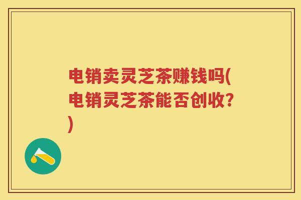 电销卖灵芝茶赚钱吗(电销灵芝茶能否创收？)