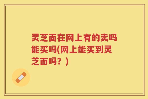 灵芝面在网上有的卖吗能买吗(网上能买到灵芝面吗?) 灵芝面在网上有的卖吗能买吗(网上能买到灵芝面吗?)