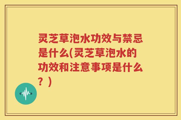 灵芝草泡水功效与禁忌是什么(灵芝草泡水的功效和注意事项是什么?) 灵芝草泡水功效与禁忌是什么(灵芝草泡水的功效和注意事项是什么?)