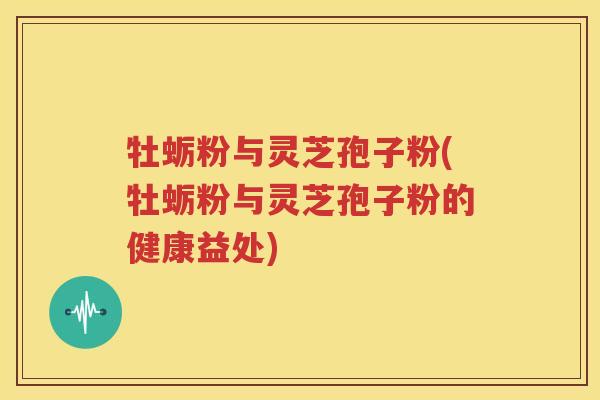 牡蛎粉与灵芝孢子粉(牡蛎粉与灵芝孢子粉的健康益处)