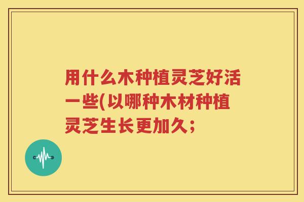 用什么木种植灵芝好活一些(以哪种木材种植灵芝生长更加久；