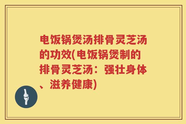 电饭锅煲汤排骨灵芝汤的功效(电饭锅煲制的排骨灵芝汤：强壮身体、滋养健康)