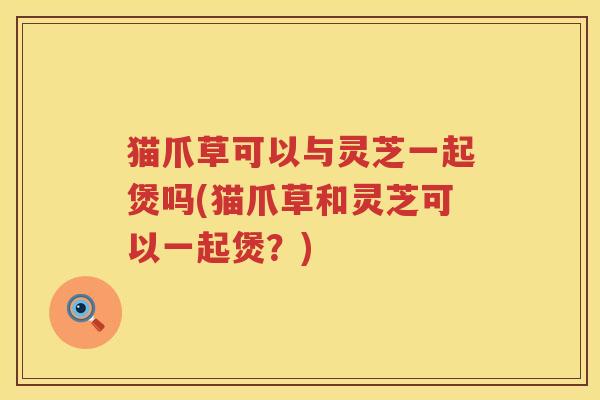 猫爪草可以与灵芝一起煲吗(猫爪草和灵芝可以一起煲？)