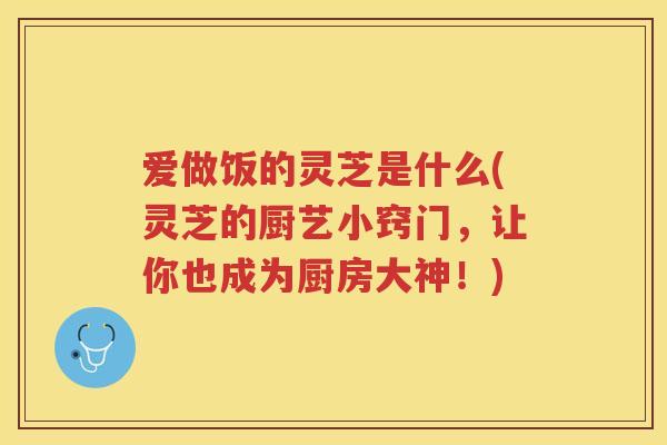 爱做饭的灵芝是什么(灵芝的厨艺小窍门，让你也成为厨房大神！)