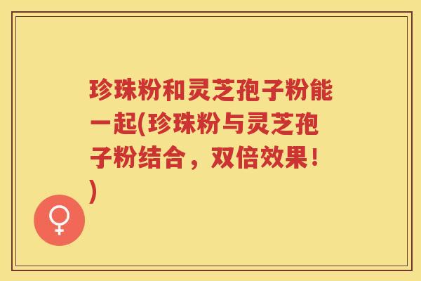 珍珠粉和灵芝孢子粉能一起(珍珠粉与灵芝孢子粉结合，双倍效果！)