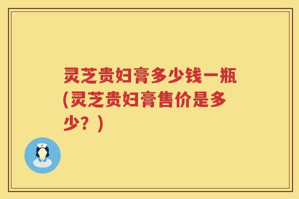灵芝贵妇膏多少钱一瓶(灵芝贵妇膏售价是多少？)