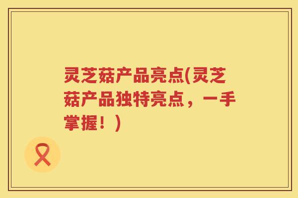 灵芝菇产品亮点(灵芝菇产品独特亮点，一手掌握！)