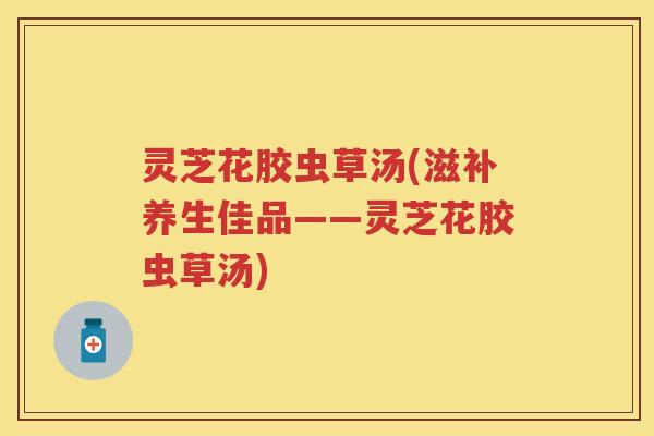 灵芝花胶虫草汤(滋补养生佳品——灵芝花胶虫草汤)