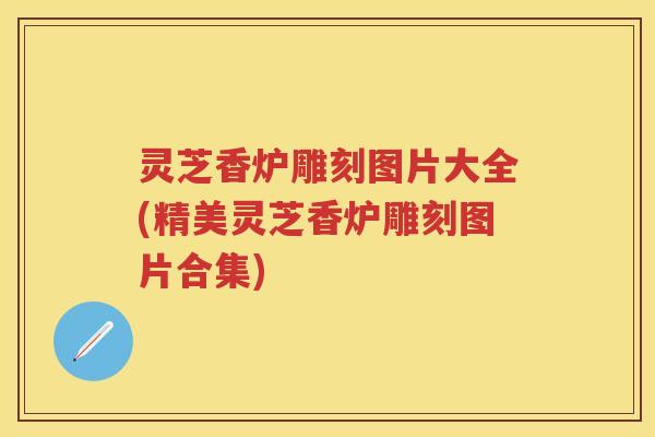 灵芝香炉雕刻图片大全(精美灵芝香炉雕刻图片合集) 灵芝香炉雕刻图片大全(精美灵芝香炉雕刻图片合集)
