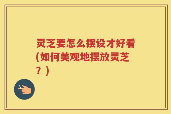 灵芝要怎么摆设才好看(如何美观地摆放灵芝？)