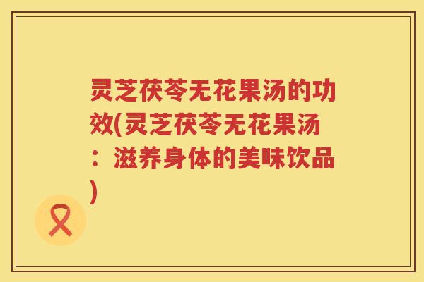 灵芝茯苓无花果汤的功效(灵芝茯苓无花果汤：滋养身体的美味饮品)