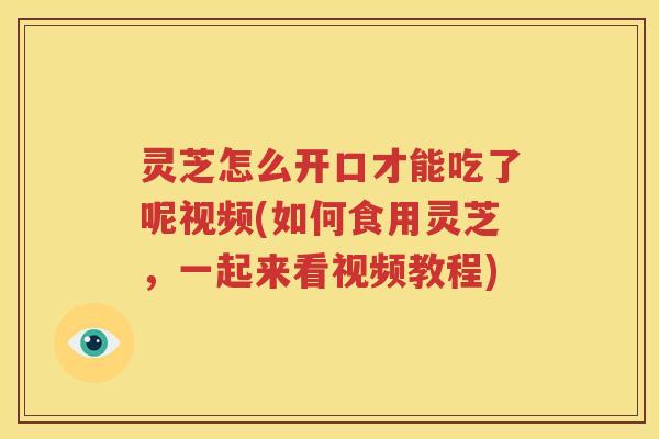 灵芝怎么开口才能吃了呢视频(如何食用灵芝，一起来看视频教程)