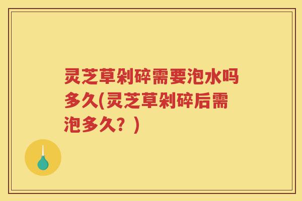 灵芝草剁碎需要泡水吗多久(灵芝草剁碎后需泡多久？)