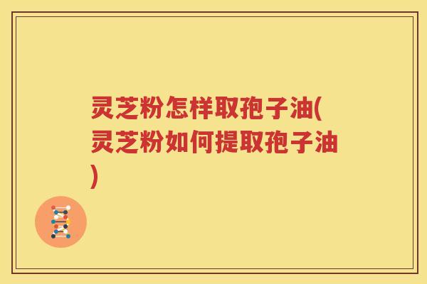 灵芝粉怎样取孢子油(灵芝粉如何提取孢子油)