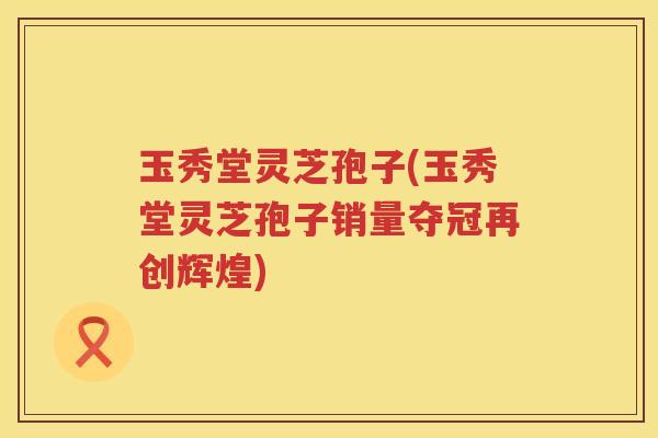 玉秀堂灵芝孢子(玉秀堂灵芝孢子销量夺冠再创辉煌)