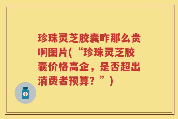 珍珠灵芝胶囊咋那么贵啊图片(“珍珠灵芝胶囊价格高企，是否超出消费者预算？”)