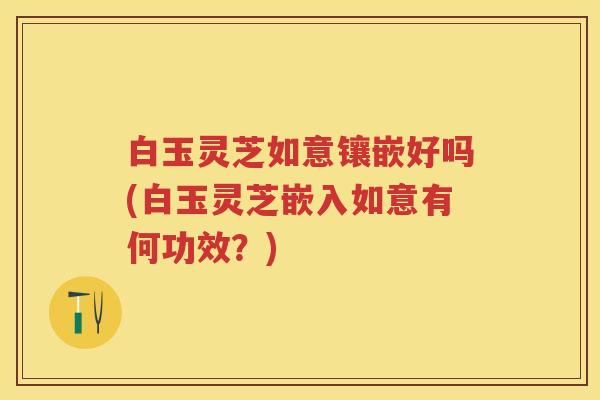白玉灵芝如意镶嵌好吗(白玉灵芝嵌入如意有何功效?) 白玉灵芝如意镶嵌好吗(白玉灵芝嵌入如意有何功效?)