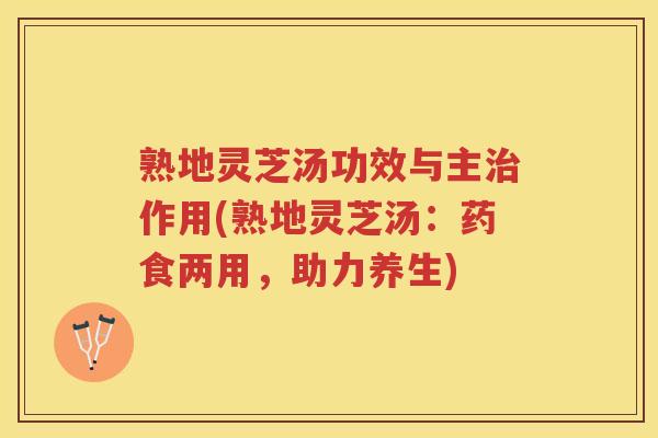 熟地灵芝汤功效与主治作用(熟地灵芝汤：药食两用，助力养生)