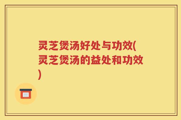 灵芝煲汤好处与功效(灵芝煲汤的益处和功效) 灵芝煲汤好处与功效(灵芝煲汤的益处和功效)
