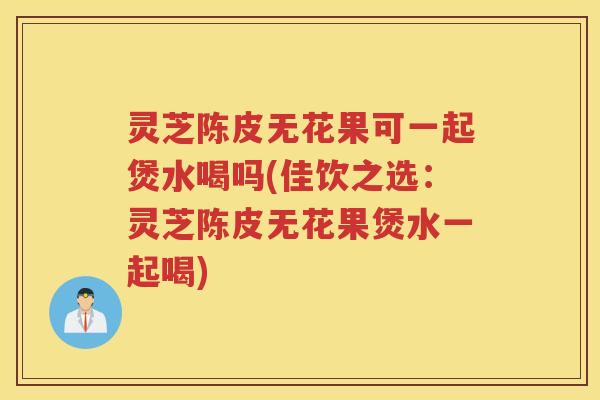 灵芝陈皮无花果可一起煲水喝吗(佳饮之选：灵芝陈皮无花果煲水一起喝)