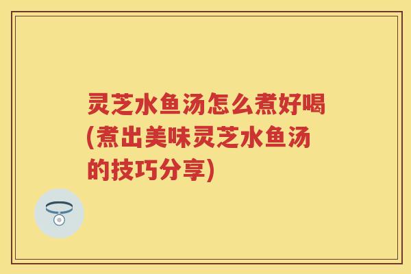 灵芝水鱼汤怎么煮好喝(煮出美味灵芝水鱼汤的技巧分享)