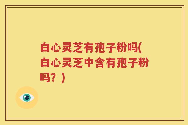 白心灵芝有孢子粉吗(白心灵芝中含有孢子粉吗？)