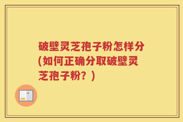 破壁灵芝孢子粉怎样分(如何正确分取破壁灵芝孢子粉？)
