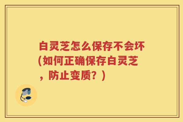 白灵芝怎么保存不会坏(如何正确保存白灵芝，防止变质？)