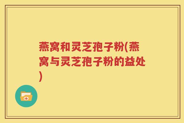 燕窝和灵芝孢子粉(燕窝与灵芝孢子粉的益处)