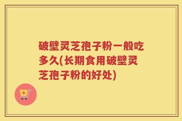 破壁灵芝孢子粉一般吃多久(长期食用破壁灵芝孢子粉的好处)