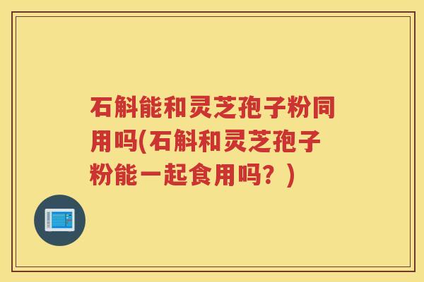 石斛能和灵芝孢子粉同用吗(石斛和灵芝孢子粉能一起食用吗？)