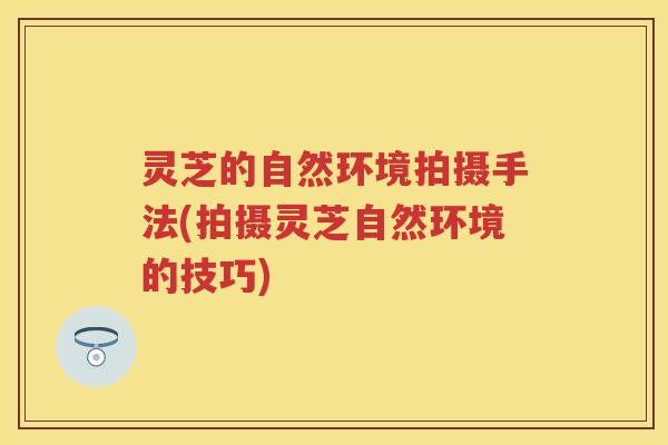 灵芝的自然环境拍摄手法(拍摄灵芝自然环境的技巧)