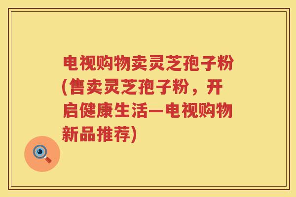 电视购物卖灵芝孢子粉(售卖灵芝孢子粉，开启健康生活—电视购物新品推荐)