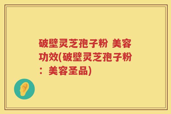 破壁灵芝孢子粉 美容功效(破壁灵芝孢子粉：美容圣品)