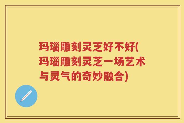 玛瑙雕刻灵芝好不好(玛瑙雕刻灵芝一场艺术与灵气的奇妙融合)