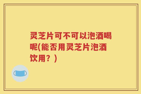 灵芝片可不可以泡酒喝呢(能否用灵芝片泡酒饮用？)