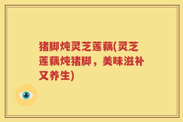 猪脚炖灵芝莲藕(灵芝莲藕炖猪脚,美味滋补又养生) 猪脚炖灵芝莲藕(灵芝莲藕炖猪脚,美味滋补又养生)