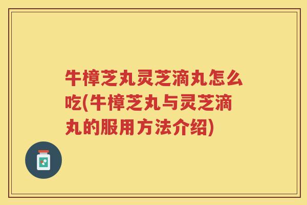牛樟芝丸灵芝滴丸怎么吃(牛樟芝丸与灵芝滴丸的服用方法介绍)