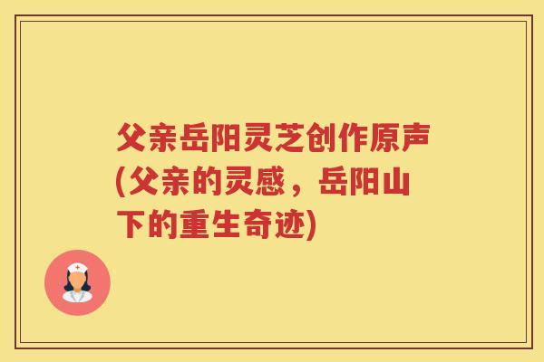 父亲岳阳灵芝创作原声(父亲的灵感,岳阳山下的重生奇迹) 父亲岳阳灵芝创作原声(父亲的灵感,岳阳山下的重生奇迹)