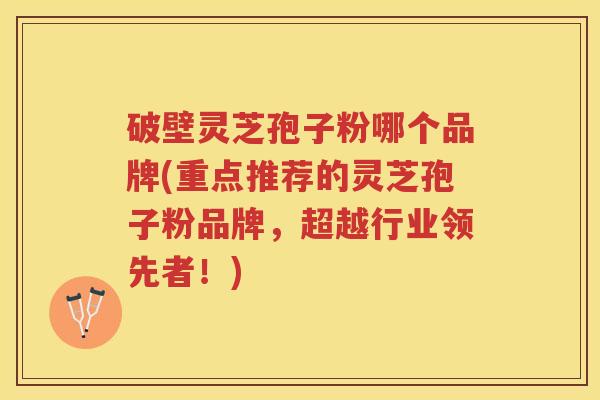 破壁灵芝孢子粉哪个品牌(重点推荐的灵芝孢子粉品牌，超越行业领先者！)