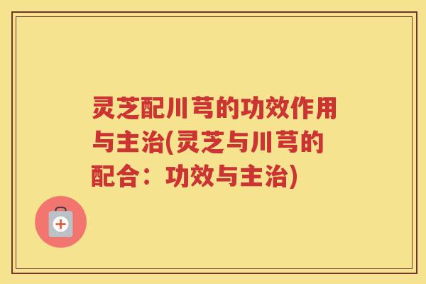 灵芝配川芎的功效作用与主治(灵芝与川芎的配合：功效与主治)