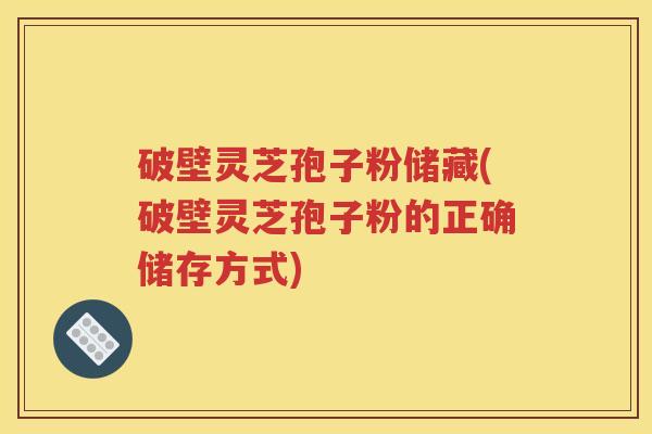 破壁灵芝孢子粉储藏(破壁灵芝孢子粉的正确储存方式)