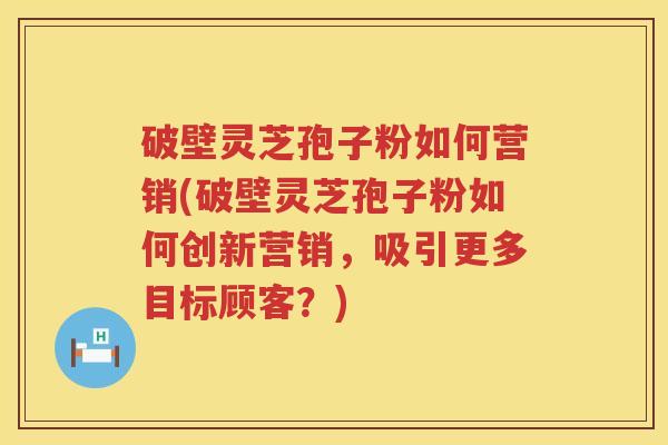 破壁灵芝孢子粉如何营销(破壁灵芝孢子粉如何创新营销,吸引更多目标顾客?) 破壁灵芝孢子粉如何营销(破壁灵芝孢子粉如何创新营销,吸引更多目标顾客?)