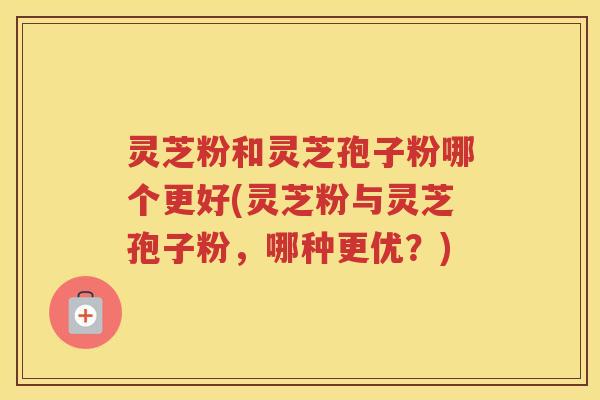 灵芝粉和灵芝孢子粉哪个更好(灵芝粉与灵芝孢子粉，哪种更优？)