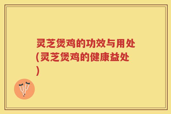灵芝煲鸡的功效与用处(灵芝煲鸡的健康益处)