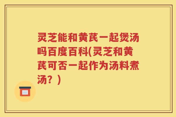 灵芝能和黄芪一起煲汤吗百度百科(灵芝和黄芪可否一起作为汤料煮汤？)