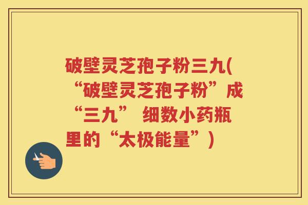 破壁灵芝孢子粉三九(“破壁灵芝孢子粉”成“三九” 细数小药瓶里的“太极能量”)