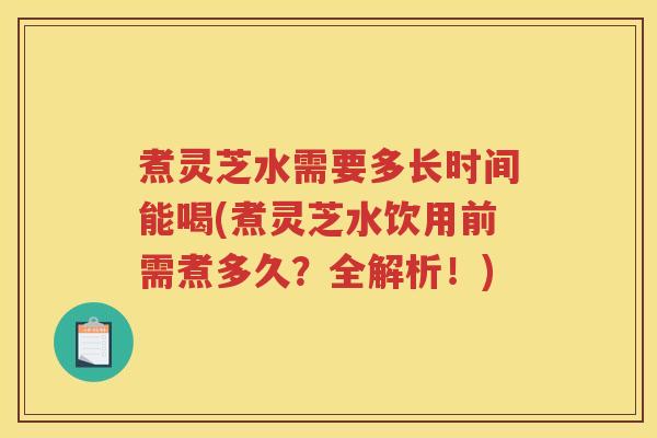 煮灵芝水需要多长时间能喝(煮灵芝水饮用前需煮多久？全解析！)