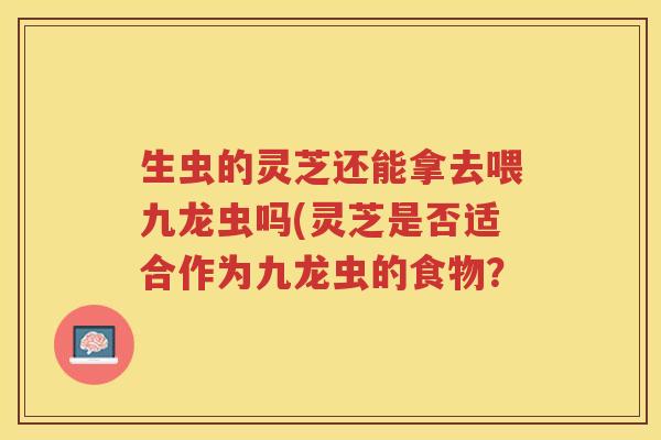 生虫的灵芝还能拿去喂九龙虫吗(灵芝是否适合作为九龙虫的食物? 生虫的灵芝还能拿去喂九龙虫吗(灵芝是否适合作为九龙虫的食物?